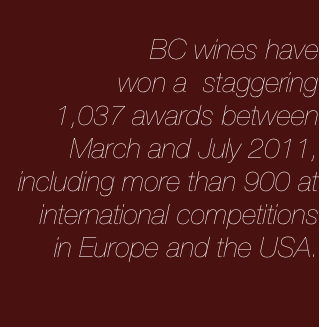 
BC wines have
won a  staggering
1,037 awards between March and July 2011, including more than 900 at international competitions 
in Europe and the USA.


